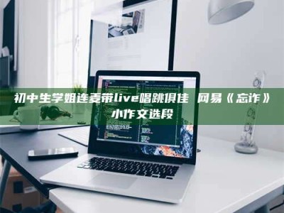 醴陵初中生学姐连麦带live唱跳俱佳 网易《忘诈》小作文选段