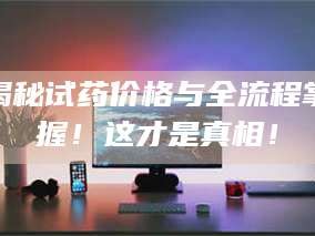 醴陵揭秘试药价格与全流程掌握！这才是真相！