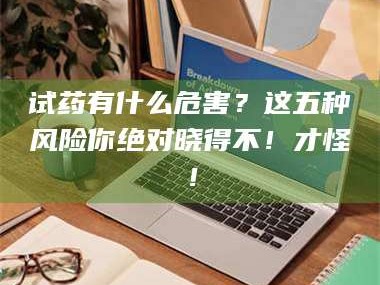 醴陵试药有什么危害？这五种风险你绝对晓得不！才怪！
