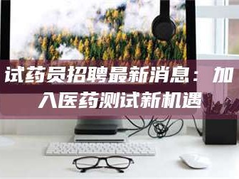 醴陵试药员招聘最新消息：加入医药测试新机遇