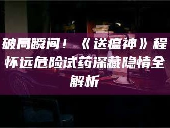 醴陵破局瞬间！《送瘟神》程怀远危险试药深藏隐情全解析