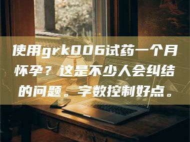 醴陵使用grk006试药一个月怀孕？这是不少人会纠结的问题。字数控制好点。