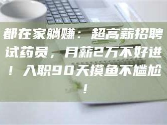 醴陵都在家躺赚：超高薪招聘试药员，月薪2万不好进！入职90天摸鱼不尴尬！
