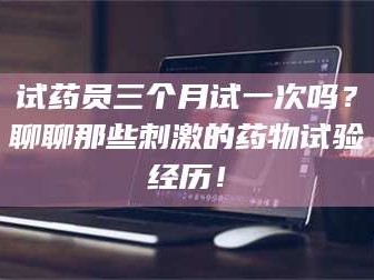 醴陵试药员三个月试一次吗？聊聊那些刺激的药物试验经历！