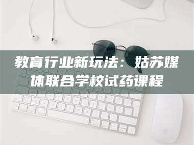 醴陵教育行业新玩法：姑苏媒体联合学校试药课程