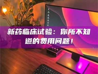 醴陵新药临床试验：你所不知道的费用问题！