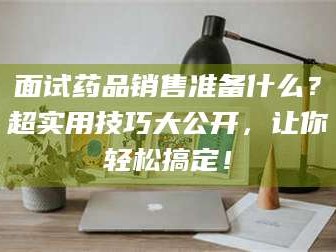醴陵面试药品销售准备什么？超实用技巧大公开，让你轻松搞定！