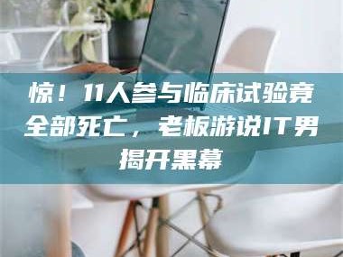 醴陵惊！11人参与临床试验竟全部死亡，老板游说IT男揭开黑幕