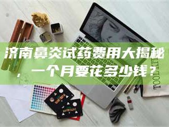 醴陵济南鼻炎试药费用大揭秘，一个月要花多少钱？