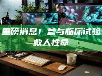 醴陵重磅消息！参与临床试验救人性命