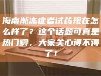 醴陵海南渐冻症者试药现在怎么样了？这个话题可真是热门啊，大家关心得不得了！