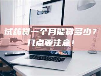 醴陵试药贷一个月能贷多少？几点要注意！