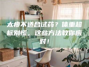 醴陵太瘦不适合试药？体重超标别慌，这些方法教你应对！