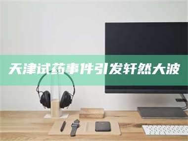 醴陵天津试药事件引发轩然大波