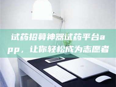醴陵试药招募神器试药平台app，让你轻松成为志愿者