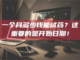 醴陵一个月多少钱能试药？这重要的是开始日期！
