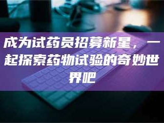 醴陵成为试药员招募新星，一起探索药物试验的奇妙世界吧