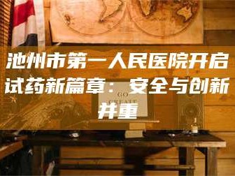 醴陵池州市第一人民医院开启试药新篇章：安全与创新并重