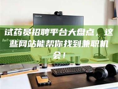 醴陵试药员招聘平台大盘点，这些网站能帮你找到兼职机会！