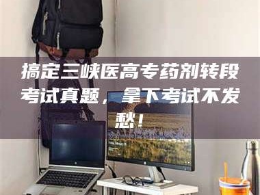 醴陵搞定三峡医高专药剂转段考试真题，拿下考试不发愁！
