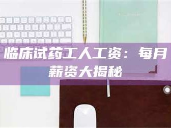 醴陵临床试药工人工资：每月薪资大揭秘