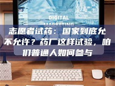 醴陵志愿者试药：国家到底允不允许？药厂这样试验，咱们普通人如何参与