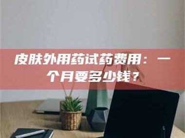 醴陵皮肤外用药试药费用：一个月要多少钱？