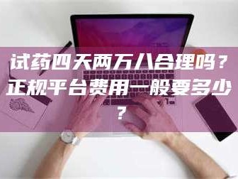 醴陵试药四天两万八合理吗？正规平台费用一般要多少？