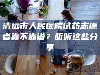 醴陵清远市人民医院试药志愿者靠不靠谱？听听这些分享