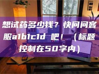 醴陵想试药多少钱？快问问客服a1b1c1d溦吧！（标题控制在50字内）