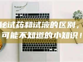 醴陵揭秘试药和试液的区别，你可能不知道的小知识！