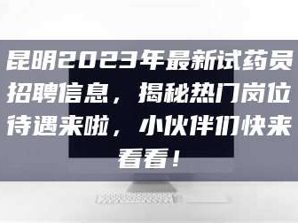 醴陵昆明2023年最新试药员招聘信息，揭秘热门岗位待遇来啦，小伙伴们快来看看！