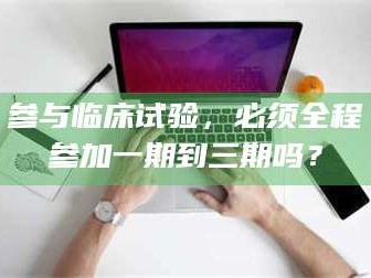 醴陵参与临床试验，必须全程参加一期到三期吗？