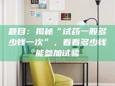 醴陵题目：揭秘“试药一般多少钱一次”，看看多少钱能参加试验