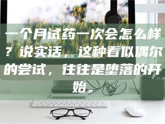 醴陵一个月试药一次会怎么样？说实话，这种看似偶尔的尝试，往往是堕落的开始。