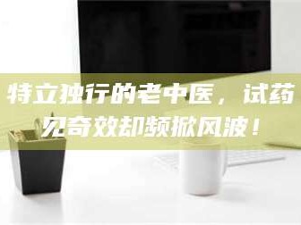 醴陵特立独行的老中医，试药见奇效却频掀风波！