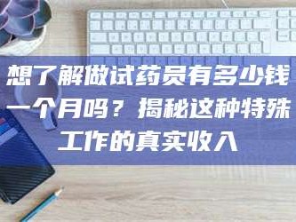 醴陵想了解做试药员有多少钱一个月吗？揭秘这种特殊工作的真实收入
