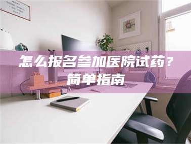 醴陵怎么报名参加医院试药？简单指南