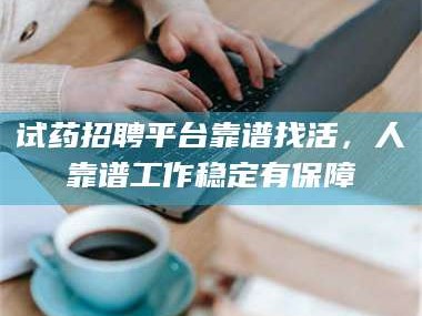 醴陵试药招聘平台靠谱找活，人靠谱工作稳定有保障
