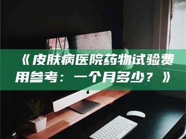 醴陵《皮肤病医院药物试验费用参考：一个月多少？》