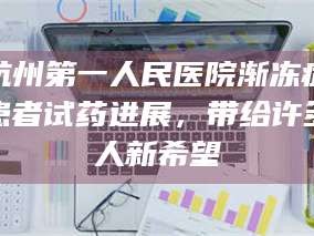 醴陵杭州第一人民医院渐冻症患者试药进展，带给许多人新希望