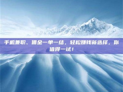 醴陵手机兼职、佣金一单一结，轻松赚钱新选择，你值得一试！