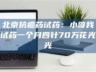 醴陵北京抗癌药试药：小哥我试药一个月四针70万花光光