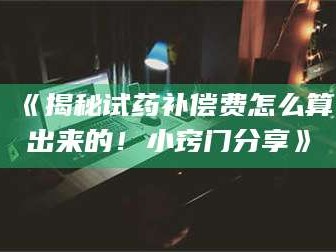 醴陵《揭秘试药补偿费怎么算出来的！小窍门分享》
