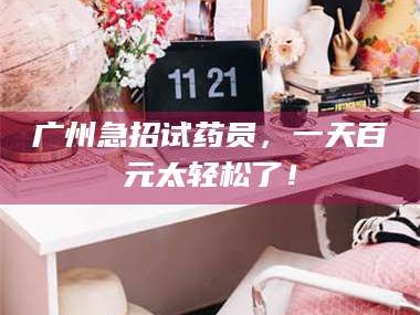醴陵广州急招试药员，一天百元太轻松了！