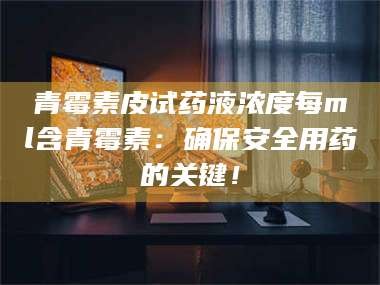 醴陵青霉素皮试药液浓度每ml含青霉素：确保安全用药的关键！