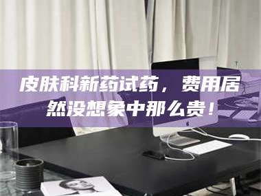 醴陵皮肤科新药试药，费用居然没想象中那么贵！