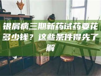 醴陵银屑病三期新药试药要花多少钱？这些条件得先了解