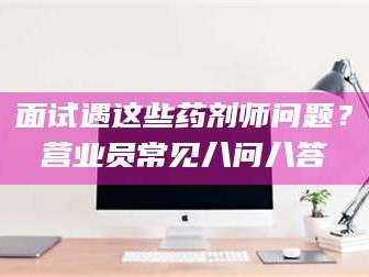 醴陵面试遇这些药剂师问题？营业员常见八问八答