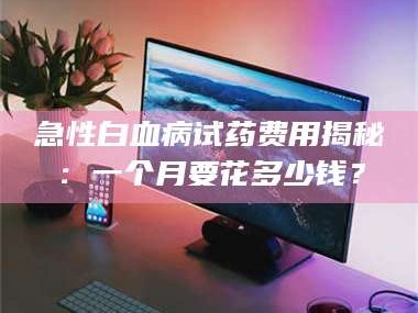 醴陵急性白血病试药费用揭秘：一个月要花多少钱？